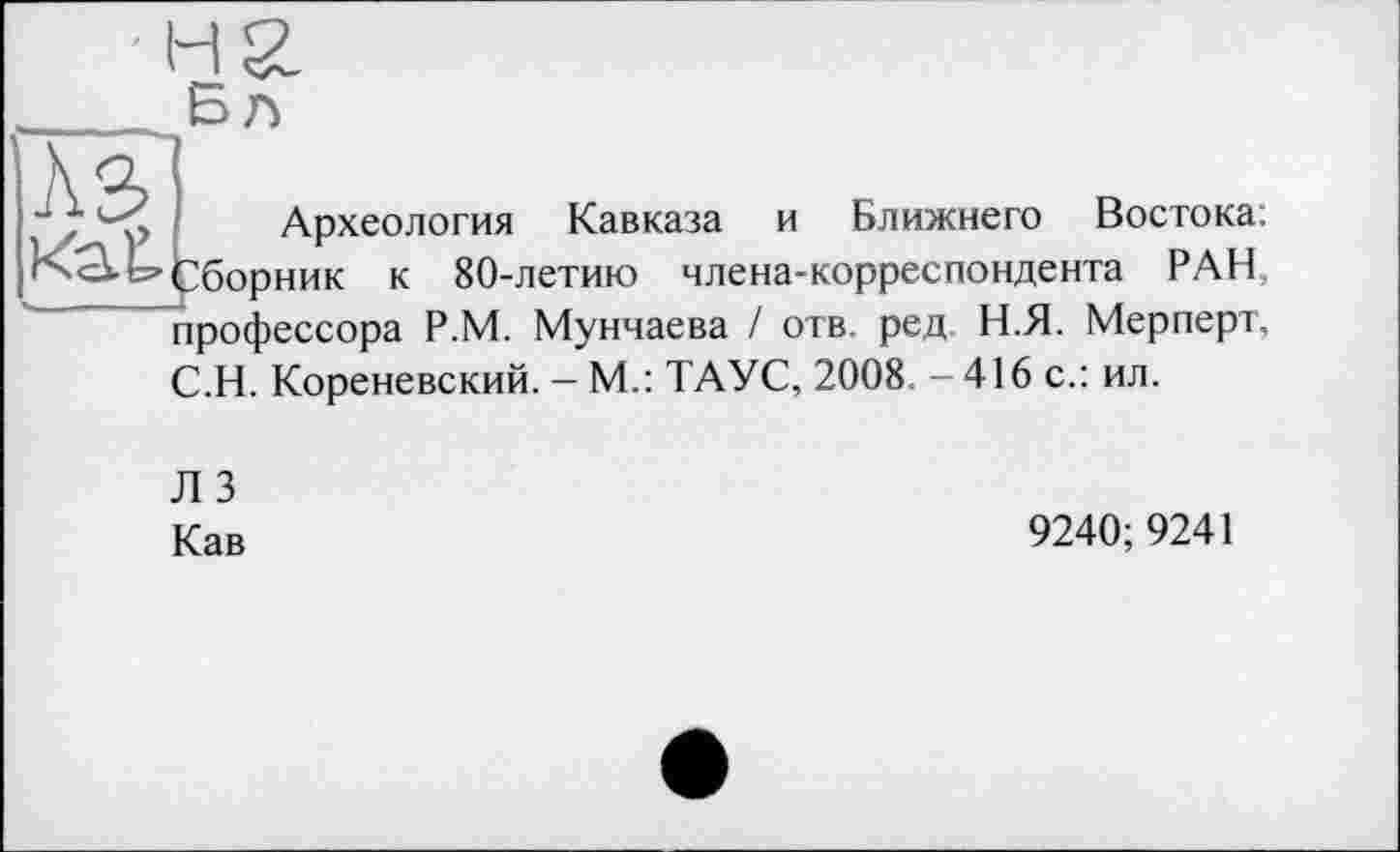 ﻿Б л
ÄS
Сбор
Археология Кавказа и Ближнего Востока: »ник к 80-летию члена-корреспондента РАН, профессора Р.М. Мунчаева / отв. ред. Н.Я. Мерперт. С.Н. Кореневский. - М.: ТАУС, 2008. - 416 с.: ил.
Л 3
Кав
9240; 9241